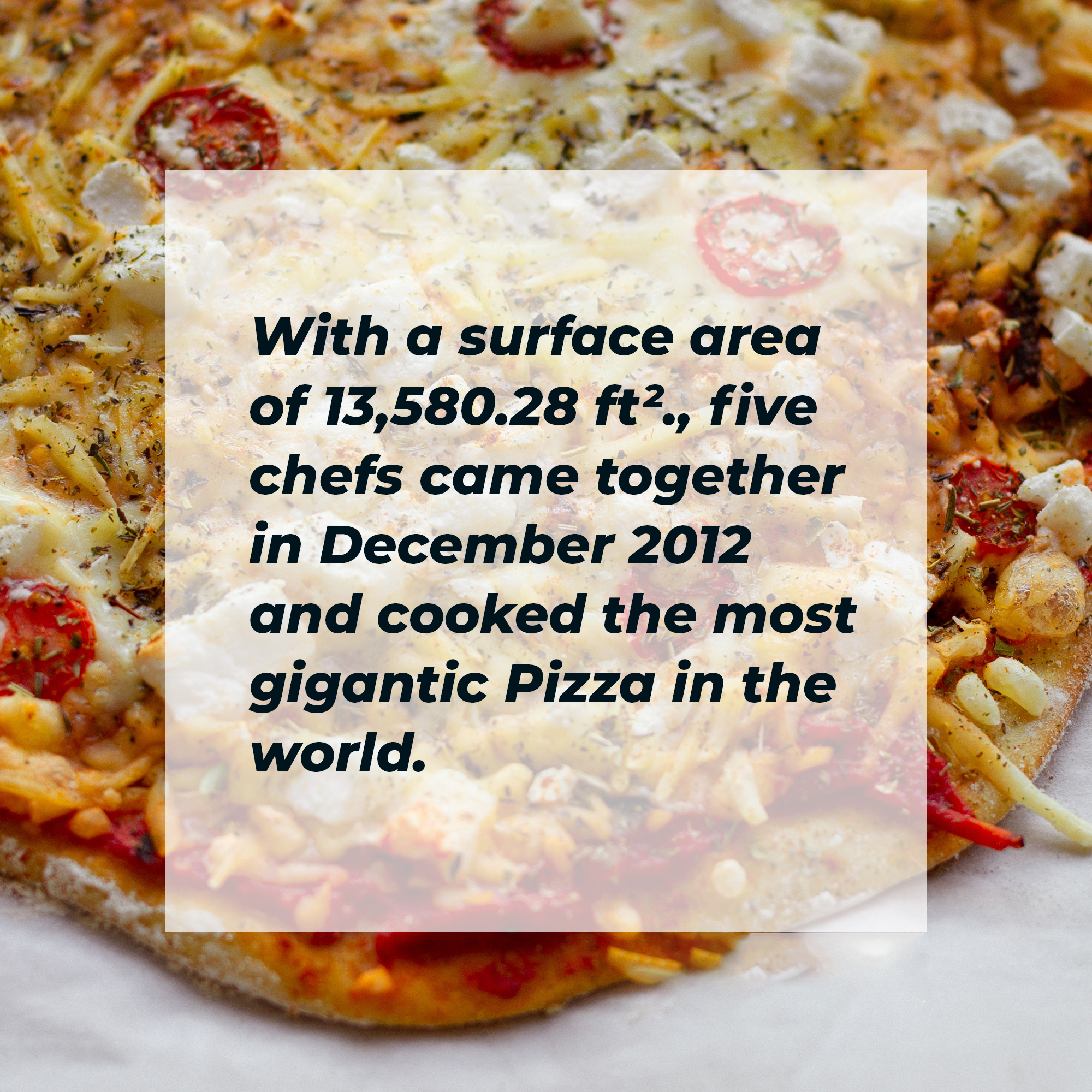 A picture of a pizza with words overlaid that read “With a surface area of 13,580.28 ft²., five chefs came together in December 2012 and cooked the most gigantic Pizza in the world.” | Image: Unsplash